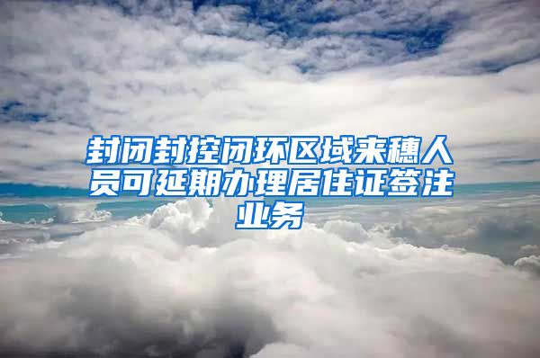 封閉封控閉環(huán)區(qū)域來穗人員可延期辦理居住證簽注業(yè)務