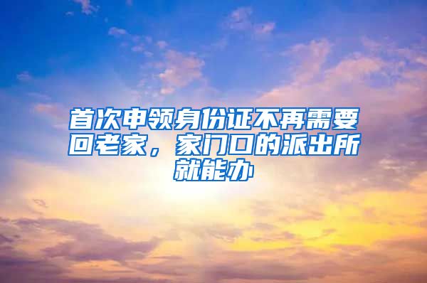 首次申領(lǐng)身份證不再需要回老家，家門口的派出所就能辦