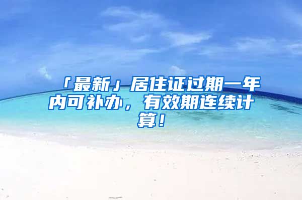 「最新」居住證過期一年內(nèi)可補(bǔ)辦，有效期連續(xù)計(jì)算！