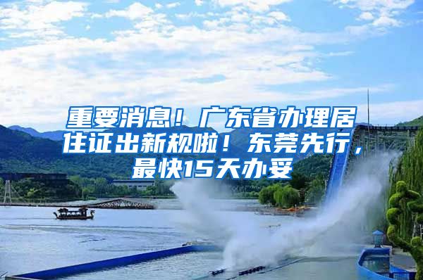 重要消息！廣東省辦理居住證出新規(guī)啦！東莞先行，最快15天辦妥