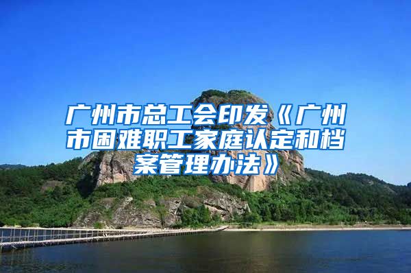 廣州市總工會印發(fā)《廣州市困難職工家庭認(rèn)定和檔案管理辦法》