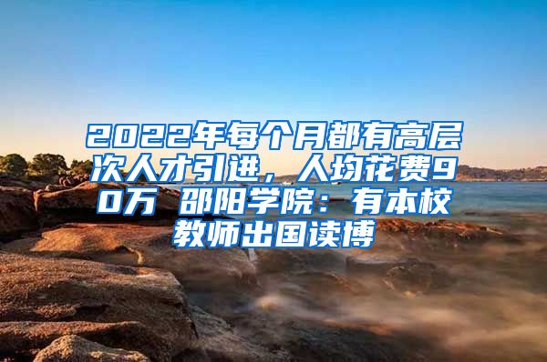 2022年每個月都有高層次人才引進(jìn)，人均花費90萬 邵陽學(xué)院：有本校教師出國讀博