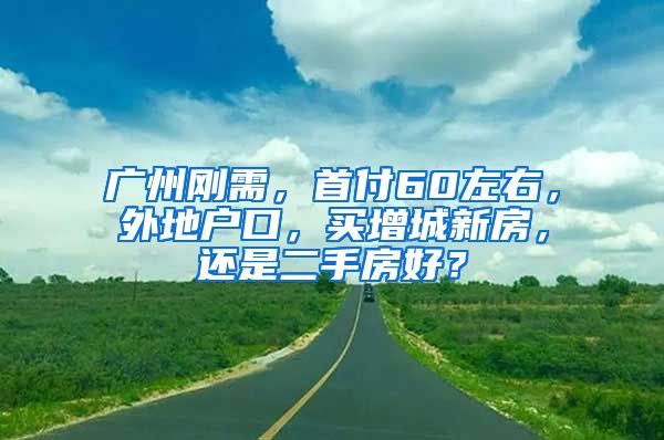 廣州剛需，首付60左右，外地戶口，買增城新房，還是二手房好？