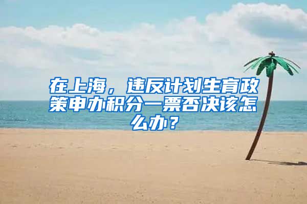 在上海，違反計劃生育政策申辦積分一票否決該怎么辦？