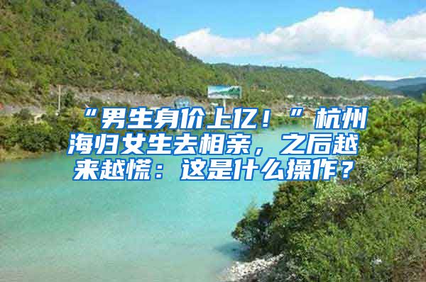 “男生身價(jià)上億！”杭州海歸女生去相親，之后越來越慌：這是什么操作？