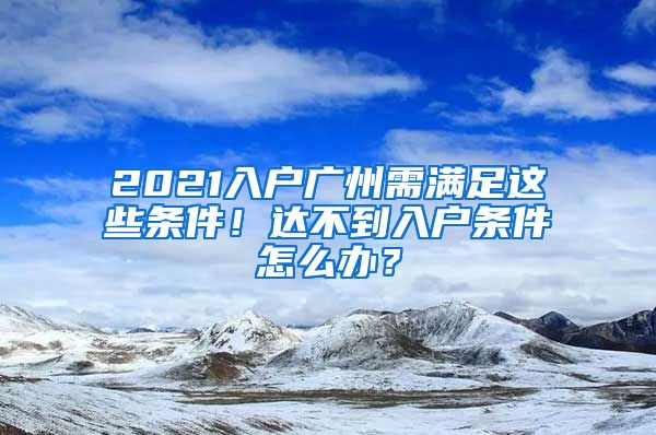 2021入戶廣州需滿足這些條件！達不到入戶條件怎么辦？