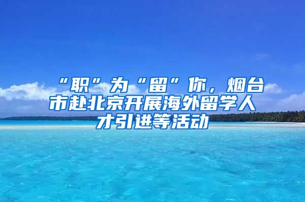 “職”為“留”你，煙臺市赴北京開展海外留學(xué)人才引進(jìn)等活動