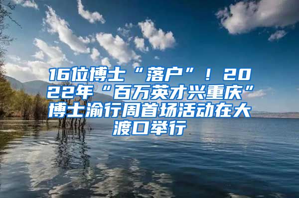 16位博士“落戶”！2022年“百萬英才興重慶”博士渝行周首場活動在大渡口舉行