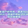 非深戶也可領，最高9000元！深圳下周起這份補貼開始申報