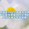 武書連2022中國大學本科畢業(yè)生質(zhì)量榜，上?？拼罅呵迦A大學居首